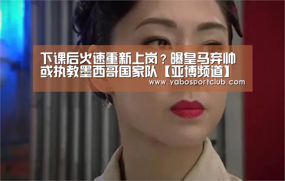 下课后火速重新上岗?曝皇马弃帅或执教墨西哥国家队【亚博频道】(图1) 亚博官方
