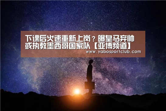 下课后火速重新上岗?曝皇马弃帅或执教墨西哥国家队【亚博频道】(图3) 亚博推荐